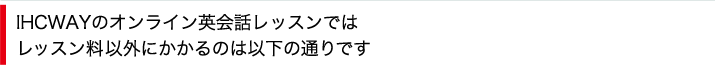 IHCWAYのオンライン英会話レッスンではレッスン料以外にかかるのは以下の通りです。