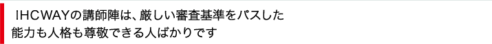 IHCWAYの講師陣は、厳しい審査基準をパスした能力も人格も尊敬できる人ばかりです